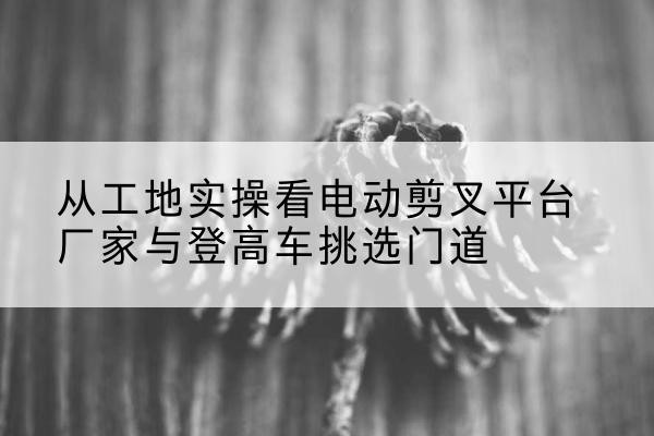 黎平电动剪叉升降平台厂家-从工地实操看电动剪叉平台厂家与登高车挑选门道