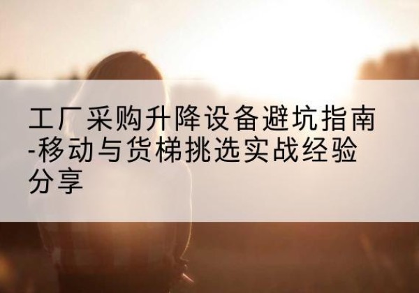 黎平移动式升降机怎么选-工厂采购升降设备避坑指南-移动与货梯挑选实战经验分享