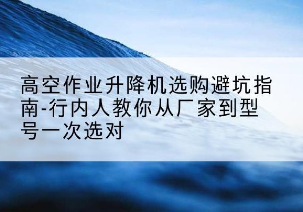 黎平升降平台厂家-高空作业升降机选购避坑指南-行内人教你从厂家到型号一次选对