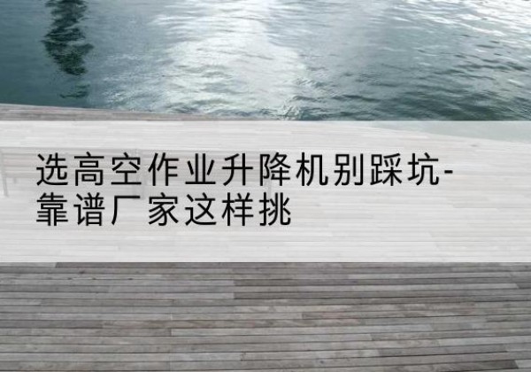 黎平剪叉式升降机厂家-选高空作业升降机别踩坑-靠谱厂家这样挑