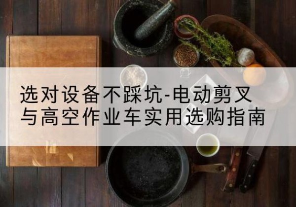 黎平电动剪叉升降平台怎么选-选对设备不踩坑-电动剪叉与高空作业车实用选购指南