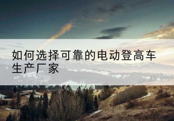 黎平电动登高车厂家-如何选择可靠的电动登高车生产厂家