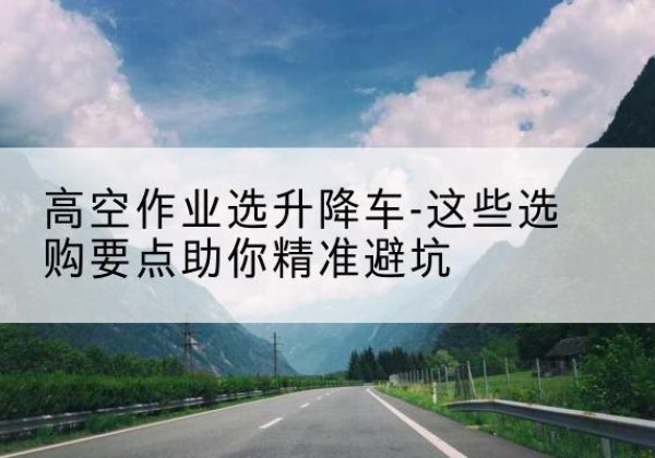 黎平升降车厂家-高空作业选升降车-这些选购要点助你*避坑