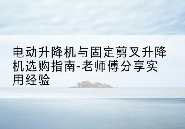 黎平电动升降机怎么选-电动升降机与固定剪叉升降机选购指南-老师傅分享实用经验