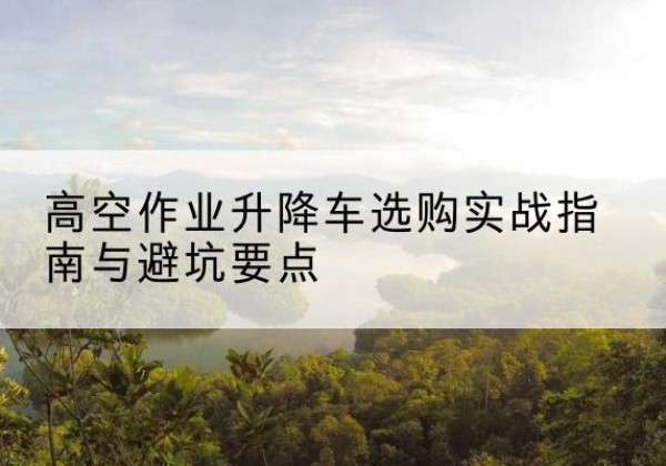 黎平升降车怎么选-高空作业升降车选购实战指南与避坑要点