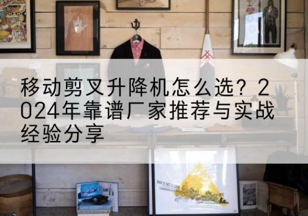 黎平升降平台厂家推荐-移动剪叉升降机怎么选？2024年靠谱厂家推荐与实战经验分享