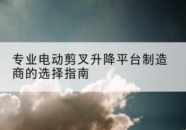 黎平电动剪叉升降平台厂家-专业电动剪叉升降平台制造商的选择指南